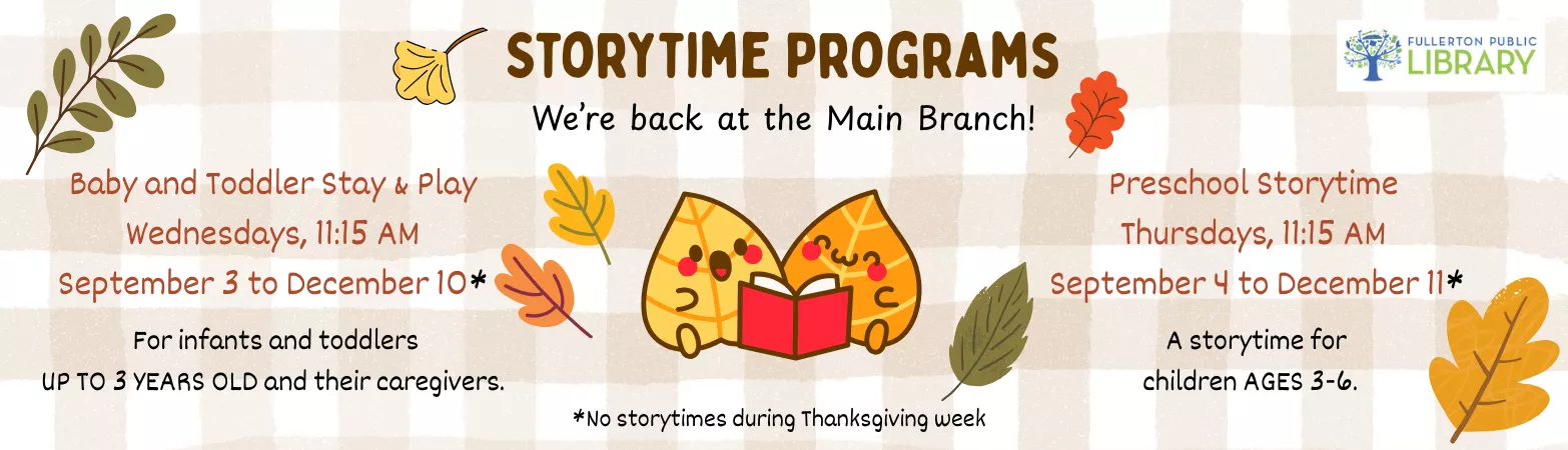 Main Branch Storytimes on Wednesdays 11:15 am for 0 to 3 year old and Thursdays 11:15 am for 3 to 6 year old, no storytimes on Thanksgiving week.
